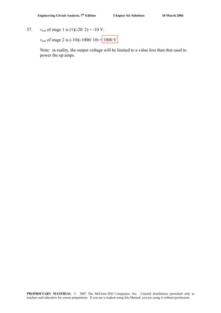 Engineering Circuit Analysis, 7th
Edition Chapter Six Solutions 10 March 2006
37. vout of stage 1 is (1)(-20/ 2) = -10 V.
vout of stage 2 is (-10)(-1000/ 10) = 1000 V
Note: in reality, the output voltage will be limited to a value less than that used to
power the op amps.
PROPRIETARY MATERIAL. © 2007 The McGraw-Hill Companies, Inc. Limited distribution permitted only to
teachers and educators for course preparation. If you are a student using this Manual, you are using it without permission.
 