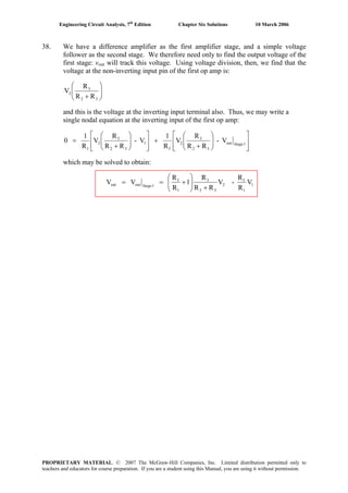 Engineering Circuit Analysis, 7th
Edition Chapter Six Solutions 10 March 2006
38. We have a difference amplifier as the first amplifier stage, and a simple voltage
follower as the second stage. We therefore need only to find the output voltage of the
first stage: vout will track this voltage. Using voltage division, then, we find that the
voltage at the non-inverting input pin of the first op amp is:
⎟⎟
⎠
⎞
⎜⎜
⎝
⎛
+ 32
3
2
RR
R
V
and this is the voltage at the inverting input terminal also. Thus, we may write a
single nodal equation at the inverting input of the first op amp:
⎥
⎥
⎦
⎤
⎢
⎢
⎣
⎡
⎟⎟
⎠
⎞
⎜⎜
⎝
⎛
+
+
⎥
⎥
⎦
⎤
⎢
⎢
⎣
⎡
⎟⎟
⎠
⎞
⎜⎜
⎝
⎛
+
= 1out
32
3
2
f
1
32
3
2
1
V-
RR
R
V
R
1
V-
RR
R
V
R
1
0 Stage
which may be solved to obtain:
1
1
f
2
32
3
1
f
1outout V
R
R
-V
RR
R
1
R
R
VV
+⎟⎟
⎠
⎞
⎜⎜
⎝
⎛
+== Stage
PROPRIETARY MATERIAL. © 2007 The McGraw-Hill Companies, Inc. Limited distribution permitted only to
teachers and educators for course preparation. If you are a student using this Manual, you are using it without permission.
 