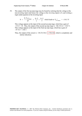 Engineering Circuit Analysis, 7th
Edition Chapter Six Solutions 10 March 2006
39. The output of the first op amp stage may be found by realising that the voltage at the
non-inverting input (and hence the voltage at the inverting input) is 0, and writing a
ingle nodal equation at the inverting input:
7
3-0
1
2-0
47
V-0
0
1stageout
++= which leads to 1steageoutV = -114.1 V
This voltage appears at the input of the second op amp stage, which has a gain of
–3/ 0.3 = 10. Thus, the output of the second op amp stage is –10(-114.1) = 1141 V.
This voltage appears at the input of the final op amp stage, which has a gain of
–47/ 0.3 = -156.7.
Thus, the output of the circuit is –156.7(1141) = -178.8 kV, which is completely and
utterly ridiculous.
PROPRIETARY MATERIAL. © 2007 The McGraw-Hill Companies, Inc. Limited distribution permitted only to
teachers and educators for course preparation. If you are a student using this Manual, you are using it without permission.
 