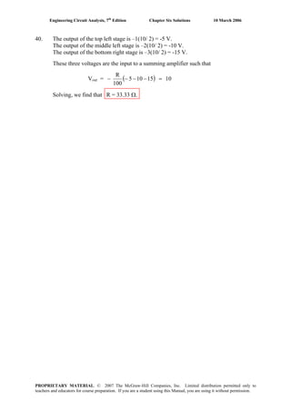Engineering Circuit Analysis, 7th
Edition Chapter Six Solutions 10 March 2006
40. The output of the top left stage is –1(10/ 2) = -5 V.
The output of the middle left stage is –2(10/ 2) = -10 V.
The output of the bottom right stage is –3(10/ 2) = -15 V.
These three voltages are the input to a summing amplifier such that
Vout = ( ) 1015105
100
R
=−−−−
Solving, we find that R = 33.33 Ω.
PROPRIETARY MATERIAL. © 2007 The McGraw-Hill Companies, Inc. Limited distribution permitted only to
teachers and educators for course preparation. If you are a student using this Manual, you are using it without permission.
 