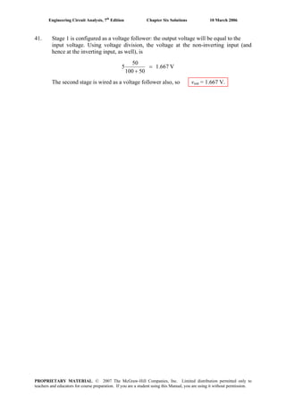 Engineering Circuit Analysis, 7th
Edition Chapter Six Solutions 10 March 2006
41. Stage 1 is configured as a voltage follower: the output voltage will be equal to the
input voltage. Using voltage division, the voltage at the non-inverting input (and
hence at the inverting input, as well), is
V1.667
50100
50
5 =
+
The second stage is wired as a voltage follower also, so vout = 1.667 V.
PROPRIETARY MATERIAL. © 2007 The McGraw-Hill Companies, Inc. Limited distribution permitted only to
teachers and educators for course preparation. If you are a student using this Manual, you are using it without permission.
 