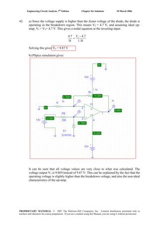 Engineering Circuit Analysis, 7th
Edition Chapter Six Solutions 10 March 2006
42. a) Since the voltage supply is higher than the Zener voltage of the diode, the diode is
operating in the breakdown region. This means V2 = 4.7 V, and assuming ideal op-
amp, V1 = V2= 4.7 V. This gives a nodal equation at the inverting input:
k
V
k 1.1
7.4
1
7.4 3 −
=
Solving this gives V3 = 9.87 V
b) PSpice simulation gives:
It can be seen that all voltage values are very close to what was calculated. The
voltage output V3 is 9.88Vinstead of 9.87 V. This can be explained by the fact that the
operating voltage is slightly higher than the breakdown voltage, and also the non-ideal
characteristics of the op-amp.
PROPRIETARY MATERIAL. © 2007 The McGraw-Hill Companies, Inc. Limited distribution permitted only to
teachers and educators for course preparation. If you are a student using this Manual, you are using it without permission.
 