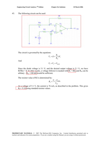 Engineering Circuit Analysis, 7th
Edition Chapter Six Solutions 10 March 2006
43. The following circuit can be used:
The circuit is governed by the equations:
13 )1( V
R
R
V
in
f
+=
And
diodeVVV == 21
Since the diode voltage is 5.1 V, and the desired output voltage is 5.1 V, we have
Rf/Rin = 0. In other words, a voltage follower is needed with Rf = 0Ω, and Rin can be
arbitary – Rin =100 kΩ would be sufficient.
The resistor value of R2 is determined by:
ref
diodes
I
VV
R
−
=2
At a voltage of 5.1 V, the current is 76 mA, as described in the problem. This gives
R2≈ 51 Ω using standard resistor values.
PROPRIETARY MATERIAL. © 2007 The McGraw-Hill Companies, Inc. Limited distribution permitted only to
teachers and educators for course preparation. If you are a student using this Manual, you are using it without permission.
 