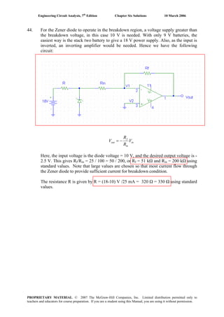 Engineering Circuit Analysis, 7th
Edition Chapter Six Solutions 10 March 2006
44. For the Zener diode to operate in the breakdown region, a voltage supply greater than
the breakdown voltage, in this case 10 V is needed. With only 9 V batteries, the
easiest way is the stack two battery to give a 18 V power supply. Also, as the input is
inverted, an inverting amplifier would be needed. Hence we have the following
circuit:
in
in
f
out V
R
R
V −=
Here, the input voltage is the diode voltage = 10 V, and the desired output voltage is -
2.5 V. This gives Rf/Rin = 25 / 100 = 50 / 200, or Rf = 51 kΩ and Rin = 200 kΩ using
standard values. Note that large values are chosen so that most current flow through
the Zener diode to provide sufficient current for breakdown condition.
The resistance R is given by R = (18-10) V /25 mA = 320 Ω = 330 Ω using standard
values.
PROPRIETARY MATERIAL. © 2007 The McGraw-Hill Companies, Inc. Limited distribution permitted only to
teachers and educators for course preparation. If you are a student using this Manual, you are using it without permission.
 