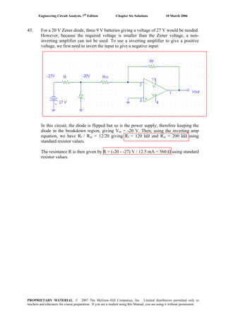 Engineering Circuit Analysis, 7th
Edition Chapter Six Solutions 10 March 2006
45. For a 20 V Zener diode, three 9 V batteries giving a voltage of 27 V would be needed.
However, because the required voltage is smaller than the Zener voltage, a non-
inverting amplifier can not be used. To use a inverting amplifier to give a positive
voltage, we first need to invert the input to give a negative input:
In this circuit, the diode is flipped but so is the power supply, therefore keeping the
diode in the breakdown region, giving Vin = -20 V. Then, using the inverting amp
equation, we have Rf / Rin = 12/20 giving Rf = 120 kΩ and Rin = 200 kΩ using
standard resistor values.
The resistance R is then given by R = (-20 - -27) V / 12.5 mA = 560 Ω using standard
resistor values.
PROPRIETARY MATERIAL. © 2007 The McGraw-Hill Companies, Inc. Limited distribution permitted only to
teachers and educators for course preparation. If you are a student using this Manual, you are using it without permission.
 