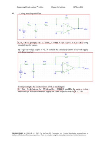 Engineering Circuit Analysis, 7th
Edition Chapter Six Solutions 10 March 2006
46. a) using inverting amplifier:
Rf/Rin = 5/3.3 giving Rf = 51 kΩ and Rin = 33 kΩ. R = (9-3.3) V / 76 mA = 75 Ω using
standard resistor values.
b) To give a voltage output of +2.2 V instead, the same setup can be used, with supply
and diode inverted:
Correspondingly, the resistor values needs to be changed:
Rf / Rin = 3.3/2.2 giving Rf = 33 kΩ and Rin = 22 kΩ. R would be the same as before
as the voltage difference between supply and diode stays the same i.e. R = 75 Ω.
PROPRIETARY MATERIAL. © 2007 The McGraw-Hill Companies, Inc. Limited distribution permitted only to
teachers and educators for course preparation. If you are a student using this Manual, you are using it without permission.
 