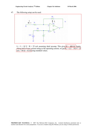 Engineering Circuit Analysis, 7th
Edition Chapter Six Solutions 10 March 2006
47. The following setup can be used:
I Is
Is = I = 10 V / R = 25 mA assuming ideal op-amp. This gives R = 400 Ω. Again,
taking half of max current rating as the operating current, we get R1 = (12 – 10) V / 25
mA = 80 Ω = 82 Ω using standard values.
PROPRIETARY MATERIAL. © 2007 The McGraw-Hill Companies, Inc. Limited distribution permitted only to
teachers and educators for course preparation. If you are a student using this Manual, you are using it without permission.
 