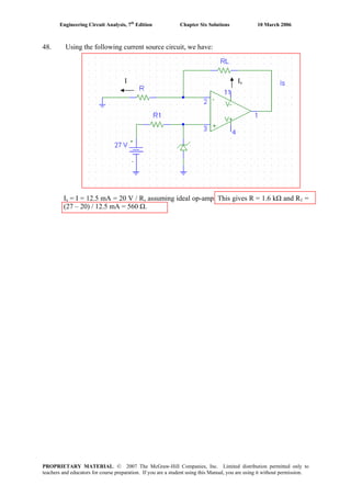 Engineering Circuit Analysis, 7th
Edition Chapter Six Solutions 10 March 2006
48. Using the following current source circuit, we have:
I Is
Is = I = 12.5 mA = 20 V / R, assuming ideal op-amp. This gives R = 1.6 kΩ and R1 =
(27 – 20) / 12.5 mA = 560 Ω.
PROPRIETARY MATERIAL. © 2007 The McGraw-Hill Companies, Inc. Limited distribution permitted only to
teachers and educators for course preparation. If you are a student using this Manual, you are using it without permission.
 