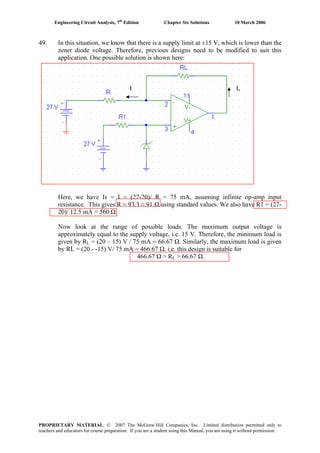 Engineering Circuit Analysis, 7th
Edition Chapter Six Solutions 10 March 2006
49. In this situation, we know that there is a supply limit at ±15 V, which is lower than the
zener diode voltage. Therefore, previous designs need to be modified to suit this
application. One possible solution is shown here:
I Is
Here, we have Is = I = (27-20)/ R = 75 mA, assuming infinite op-amp input
resistance. This gives R = 93.3 ≈ 91 Ω using standard values. We also have R1 = (27-
20)/ 12.5 mA = 560 Ω.
Now look at the range of possible loads. The maximum output voltage is
approximately equal to the supply voltage, i.e. 15 V. Therefore, the minimum load is
given by RL = (20 – 15) V / 75 mA = 66.67 Ω. Similarly, the maximum load is given
by RL = (20 - -15) V/ 75 mA = 466.67 Ω. i.e. this design is suitable for
466.67 Ω > RL > 66.67 Ω.
PROPRIETARY MATERIAL. © 2007 The McGraw-Hill Companies, Inc. Limited distribution permitted only to
teachers and educators for course preparation. If you are a student using this Manual, you are using it without permission.
 