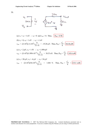 Engineering Circuit Analysis, 7th
Edition Chapter Six Solutions 10 March 2006
50.
(a) va = vb = 1 nV ∴ vd = 0 and vout = 0. Thus, P8Ω = 0 W.
(b) va = 0, vb = 1 nV ∴ vd = -1 nV
vout = (2×105
)(-1×10-9
)
875
8
+
= -19.28 μV. Thus, P8Ω =
8
2
outv
= 46.46 pW.
(c) va = 2 pV, vb = 1 fV ∴ vd = 1.999 pV
vout = (2×105
)(1.999×10-12
)
875
8
+
= 38.53 nV. Thus, P8Ω =
8
2
outv
= 185.6 aW.
(c) va = 50 μV, vb = -4 μV ∴ vd = 54 μV
vout = (2×105
)(54×10-6
)
875
8
+
= 1.041 V. Thus, P8Ω =
8
2
outv
= 135.5 mW.
PROPRIETARY MATERIAL. © 2007 The McGraw-Hill Companies, Inc. Limited distribution permitted only to
teachers and educators for course preparation. If you are a student using this Manual, you are using it without permission.
 