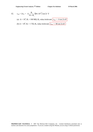 Engineering Circuit Analysis, 7th
Edition Chapter Six Solutions 10 March 2006
52. vout = Avd = ( ) V2sin1080
R16
R
A 15
i
i
t×
+
(a) A = 105
, Ri = 100 MΩ, Ro value irrelevant. vout = 8 sin 2t nV
(b) A = 106
, Ri = 1 TΩ, Ro value irrelevant. vout = 80 sin 2t nV
PROPRIETARY MATERIAL. © 2007 The McGraw-Hill Companies, Inc. Limited distribution permitted only to
teachers and educators for course preparation. If you are a student using this Manual, you are using it without permission.
 