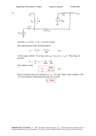 Engineering Circuit Analysis, 7th
Edition Chapter Six Solutions 10 March 2006
53.
(a) Find vout/ vin if Ri = ∞, Ro = 0, and A is finite.
The nodal equation at the inverting input is
100
--
1
--
0 outdind vvvv
+= [1]
At the output, with Ro = 0 we may write vout = Avd so vd = vout/ A. Thus, Eqn. [1]
becomes
100100AA
0 outout
in
out vv
v
v
+++=
from which we find
A101
100A-
in
out
+
=
v
v
[2]
(b) We want the value of A such that vout/ vin = -99 (the “ideal” value would be –100
if A were infinite). Substituting into Eqn. [2], we find
A = 9999
PROPRIETARY MATERIAL. © 2007 The McGraw-Hill Companies, Inc. Limited distribution permitted only to
teachers and educators for course preparation. If you are a student using this Manual, you are using it without permission.
 