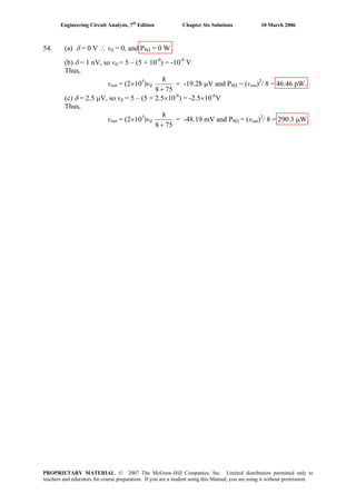 Engineering Circuit Analysis, 7th
Edition Chapter Six Solutions 10 March 2006
54. (a) δ = 0 V ∴ vd = 0, and P8Ω = 0 W.
(b) δ = 1 nV, so vd = 5 – (5 + 10-9
) = -10-9
V
Thus,
vout = (2×105
)vd
758
8
+
= -19.28 μV and P8Ω = (vout)2
/ 8 = 46.46 pW.
(c) δ = 2.5 μV, so vd = 5 – (5 + 2.5×10-6
) = -2.5×10-6
V
Thus,
vout = (2×105
)vd
758
8
+
= -48.19 mV and P8Ω = (vout)2
/ 8 = 290.3 μW.
PROPRIETARY MATERIAL. © 2007 The McGraw-Hill Companies, Inc. Limited distribution permitted only to
teachers and educators for course preparation. If you are a student using this Manual, you are using it without permission.
 