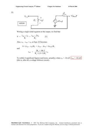 Engineering Circuit Analysis, 7th
Edition Chapter Six Solutions 10 March 2006
55.
AD549
Writing a single nodal equation at the output, we find that
o
dout
i
inout
R
A-
R
-
0
vvvv
+= [1]
Also, vin – vout = vd, so Eqn. [1] becomes
0 = (vout – vin) Ro + (vout – Avin + Avout) Ri
and
vout =
( )
inv
A R)1(R
ARR
io
io
++
+
To within 4 significant figures (and more, actually), when vin = -16 mV, vout = -16 mV
(this is, after all, a voltage follower circuit).
PROPRIETARY MATERIAL. © 2007 The McGraw-Hill Companies, Inc. Limited distribution permitted only to
teachers and educators for course preparation. If you are a student using this Manual, you are using it without permission.
 
