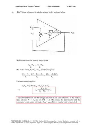 Engineering Circuit Analysis, 7th
Edition Chapter Six Solutions 10 March 2006
56. The Voltage follower with a finite op-amp model is shown below:
Nodal equation at the op-amp output gives:
o
outd
i
inout
R
VAV
R
VV −
=
−
But in this circuit, Vd=Vin – Vout. Substitution gives:
o
outin
o
outoutin
i
inout
R
VAAV
R
VVVA
R
VV )1()( +−
=
−−
=
−
Further rearranging gives:
iniinooutiouto AVRVRVARVR +=++ )1(
⇔ in
io
io
out V
ARR
ARR
V
)1( ++
+
=
This is the expression for the voltage follower in non-ideal situation. In the case of
ideal op-amp, A → ∞, and so A+1 → A. This means the denominator and the
numerator would cancel out to give Vout = Vin, which is exactly what we expected.
PROPRIETARY MATERIAL. © 2007 The McGraw-Hill Companies, Inc. Limited distribution permitted only to
teachers and educators for course preparation. If you are a student using this Manual, you are using it without permission.
 