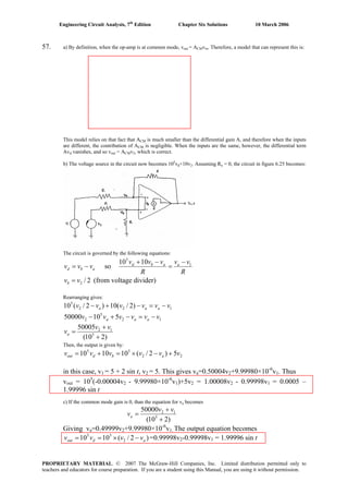 Engineering Circuit Analysis, 7th
Edition Chapter Six Solutions 10 March 2006
57. a) By definition, when the op-amp is at common mode, vout = ACMvin. Therefore, a model that can represent this is:
This model relies on that fact that ACM is much smaller than the differential gain A, and therefore when the inputs
are different, the contribution of ACM is negligible. When the inputs are the same, however, the differential term
Avd vanishes, and so vout = ACMv2, which is correct.
b) The voltage source in the circuit now becomes 105
vd+10v2. Assuming Ro = 0, the circuit in figure 6.25 becomes:
The circuit is governed by the following equations:
abd vvv −= so
R
vv
R
vvv aabd 1
5
1010 −
=
−+
2/2vvb = (from voltage divider)
Rearranging gives:
122
5
)2/(10)2/(10 vvvvvv aaa −=−+−
12
5
2 51050000 vvvvvv aaa −=−+−
)210(
50005
5
12
+
+
=
vv
va
Then, the output is given by:
22
55
5)2/(101010 vvvvvv abdout +−×=+=
in this case, v1 = 5 + 2 sin t, v2 = 5. This gives va=0.50004v2+9.99980×10-6
v1. Thus
vout = 105
(-0.00004v2 - 9.99980×10-6
v1)+5v2 = 1.00008v2 - 0.99998v1 = 0.0005 –
1.99996 sin t
c) If the common mode gain is 0, than the equation for va becomes
)210(
50000
5
12
+
+
=
vv
va
Giving va=0.49999v2+9.99980×10-6
v1. The output equation becomes
)2/(1010 2
55
adout vvvv −×== =0.99998v2-0.99998v1 = 1.99996 sin t
PROPRIETARY MATERIAL. © 2007 The McGraw-Hill Companies, Inc. Limited distribution permitted only to
teachers and educators for course preparation. If you are a student using this Manual, you are using it without permission.
 