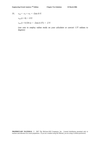 Engineering Circuit Analysis, 7th
Edition Chapter Two Solutions 10 March 2006
35. vout = -vπ = -vS = -2sin 5t V
vout (t = 0) = 0 V
vout (t = 0.324 s) = -2sin (1.57) = -2 V
(use care to employ radian mode on your calculator or convert 1.57 radians to
degrees)
PROPRIETARY MATERIAL. © 2007 The McGraw-Hill Companies, Inc. Limited distribution permitted only to
teachers and educators for course preparation. If you are a student using this Manual, you are using it without permission.
 