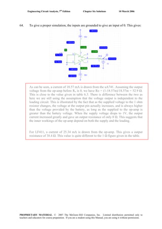 Engineering Circuit Analysis, 7th
Edition Chapter Six Solutions 10 March 2006
64. To give a proper simulation, the inputs are grounded to give an input of 0. This gives:
As can be seen, a current of 18.57 mA is drawn from the uA741. Assuming the output
voltage from the op-amp before Ro is 0, we have Ro = (1-18.57m)/18.57m = 52.9 Ω.
This is close to the value given in table 6.3. There is difference between the two as
here we are still using the assumption that the voltage output is independent to the
loading circuit. This is illustrated by the fact that as the supplied voltage to the 1 ohm
resistor changes, the voltage at the output pin actually increases, and is always higher
than the voltage provided by the battery, as long as the supplied to the op-amp is
greater than the battery voltage. When the supply voltage drops to 1V, the output
current increased greatly and gave an output resistance of only 8 Ω. This suggests that
the inner workings of the op-amp depend on both the supply and the loading.
For LF411, a current of 25.34 mA is drawn from the op-amp. This gives a output
resistance of 38.4 Ω. This value is quite different to the 1 Ω figure given in the table.
PROPRIETARY MATERIAL. © 2007 The McGraw-Hill Companies, Inc. Limited distribution permitted only to
teachers and educators for course preparation. If you are a student using this Manual, you are using it without permission.
 