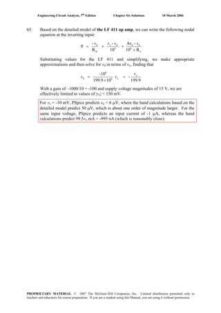 Engineering Circuit Analysis, 7th
Edition Chapter Six Solutions 10 March 2006
65. Based on the detailed model of the LF 411 op amp, we can write the following nodal
equation at the inverting input:
o
6
dd
4
dx
in
d
R10
-A
10
-
R
-
0
+
++=
vvvvv
Substituting values for the LF 411 and simplifying, we make appropriate
approximations and then solve for vd in terms of vx, finding that
199.9
-
10199.9
10- x
x6
6
d
v
vv =
×
=
With a gain of –1000/10 = -100 and supply voltage magnitudes of 15 V, we are
effectively limited to values of |vx| < 150 mV.
For vx = -10 mV, PSpice predicts vd = 6 μV, where the hand calculations based on the
detailed model predict 50 μV, which is about one order of magnitude larger. For the
same input voltage, PSpice predicts an input current of -1 μA, whereas the hand
calculations predict 99.5vx mA = -995 nA (which is reasonably close).
PROPRIETARY MATERIAL. © 2007 The McGraw-Hill Companies, Inc. Limited distribution permitted only to
teachers and educators for course preparation. If you are a student using this Manual, you are using it without permission.
 