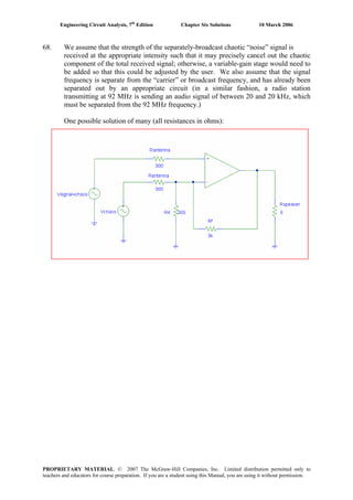 Engineering Circuit Analysis, 7th
Edition Chapter Six Solutions 10 March 2006
68. We assume that the strength of the separately-broadcast chaotic “noise” signal is
received at the appropriate intensity such that it may precisely cancel out the chaotic
component of the total received signal; otherwise, a variable-gain stage would need to
be added so that this could be adjusted by the user. We also assume that the signal
frequency is separate from the “carrier” or broadcast frequency, and has already been
separated out by an appropriate circuit (in a similar fashion, a radio station
transmitting at 92 MHz is sending an audio signal of between 20 and 20 kHz, which
must be separated from the 92 MHz frequency.)
One possible solution of many (all resistances in ohms):
PROPRIETARY MATERIAL. © 2007 The McGraw-Hill Companies, Inc. Limited distribution permitted only to
teachers and educators for course preparation. If you are a student using this Manual, you are using it without permission.
 