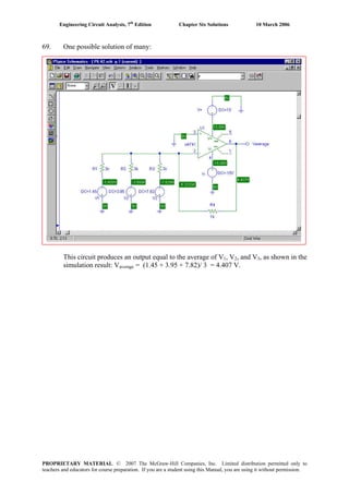 Engineering Circuit Analysis, 7th
Edition Chapter Six Solutions 10 March 2006
69. One possible solution of many:
This circuit produces an output equal to the average of V1, V2, and V3, as shown in the
simulation result: Vaverage = (1.45 + 3.95 + 7.82)/ 3 = 4.407 V.
PROPRIETARY MATERIAL. © 2007 The McGraw-Hill Companies, Inc. Limited distribution permitted only to
teachers and educators for course preparation. If you are a student using this Manual, you are using it without permission.
 