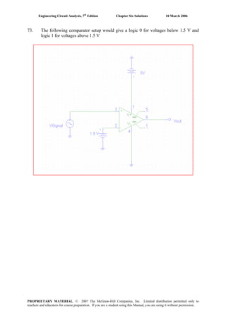 Engineering Circuit Analysis, 7th
Edition Chapter Six Solutions 10 March 2006
73. The following comparator setup would give a logic 0 for voltages below 1.5 V and
logic 1 for voltages above 1.5 V
PROPRIETARY MATERIAL. © 2007 The McGraw-Hill Companies, Inc. Limited distribution permitted only to
teachers and educators for course preparation. If you are a student using this Manual, you are using it without permission.
 
