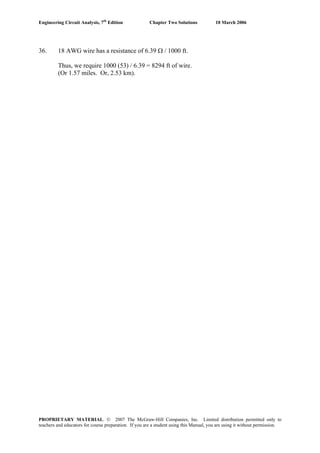 Engineering Circuit Analysis, 7th
Edition Chapter Two Solutions 10 March 2006
36. 18 AWG wire has a resistance of 6.39 Ω / 1000 ft.
Thus, we require 1000 (53) / 6.39 = 8294 ft of wire.
(Or 1.57 miles. Or, 2.53 km).
PROPRIETARY MATERIAL. © 2007 The McGraw-Hill Companies, Inc. Limited distribution permitted only to
teachers and educators for course preparation. If you are a student using this Manual, you are using it without permission.
 