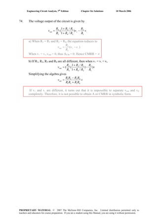 Engineering Circuit Analysis, 7th
Edition Chapter Six Solutions 10 March 2006
74. The voltage output of the circuit is given by
−+ −
+
+
= v
R
R
v
RR
RR
R
R
vout
1
2
34
12
3
4
)
/1
/1
(
a) When R1 = R3 and R2 = R4, the equation reduces to
)(
3
4
−+ −= vv
R
R
vout
When v+ = v-, vout = 0, thus ACM = 0. Hence CMRR = ∞
b) If R1, R2, R3 and R4 are all different, then when v+ = v- = v,
v
R
R
RR
RR
R
R
vout ))
/1
/1
((
1
2
34
12
3
4
−
+
+
=
Simplifying the algebra gives
v
RRRR
RRRR
vout
4131
4341
+
−
=
If v+ and v- are different, it turns out that it is impossible to separate vout and vd
completely. Therefore, it is not possible to obtain A or CMRR in symbolic form.
PROPRIETARY MATERIAL. © 2007 The McGraw-Hill Companies, Inc. Limited distribution permitted only to
teachers and educators for course preparation. If you are a student using this Manual, you are using it without permission.
 