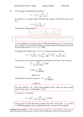 Engineering Circuit Analysis, 7th
Edition Chapter Six Solutions 10 March 2006
75. a) The voltage at node between R1 and R2 is
⎟⎟
⎠
⎞
⎜⎜
⎝
⎛
+
=
21
2
1
RR
R
VV ref
by treating it as a voltage divider. Similarly, the voltage at node between RGauge and
R3 is:
⎟
⎟
⎠
⎞
⎜
⎜
⎝
⎛
+
=
Gauge
ref
RR
R
VV
3
3
2
Therefore, the output voltage is
⎟
⎟
⎠
⎞
⎜
⎜
⎝
⎛
+
−
+
=−=
Gauge
refout
RR
R
RR
R
VVVV
3
3
21
2
21
b) If R1 = R2 = R3 = Rgauge then the two terms in the bracket cancels out, giving Vout =
0.
c) The amplifier has a maximum gain of 1000 and minimum gain of 2. Therefore to
get a voltage of 1V at maximum loading, the voltage input into the amplifier must fall
between 0.001 and 0.5, i.e. 0.5 > Vout > 0.001.
To simplify the situation, let R1 = R2 = R3 = R, then at maximum loading,
⎟
⎠
⎞
⎜
⎝
⎛
++
−=
⎟
⎟
⎠
⎞
⎜
⎜
⎝
⎛
Δ++
−
+
=
mkR
R
RRR
R
RR
R
VV
Gauge
refout
5052
1
12
Using this we can set up two inequalities according to the two limits. The first one is:
001.0
505
12
6 ≥⎟
⎠
⎞
⎜
⎝
⎛
++
−
mkR
R
Solving gives
05.5000
12
999.5
+
≥
R
R
R≥38.4998
Similarly, the lower gain limit gives:
05.5000
12
5.5
+
≤
R
R
⇒ R≤4230
This gives 4998.38 > R > 4230. Using standard resistor values, the only possible
resistor values are R = 4.3 kΩ and R = 4.7 kΩ.
If we take R = 4.7 kΩ, then
1855.0
5057.4
7.4
2
1
12 =⎟
⎠
⎞
⎜
⎝
⎛
++
−=
mkk
k
Vout
Giving a gain of 5.388. This means a resistor value of R = 50.5/(5.388 – 1) = 11.5 kΩ
or 11kΩ using standard value is needed between pin 1 and pin 8 of the amplifier.
PROPRIETARY MATERIAL. © 2007 The McGraw-Hill Companies, Inc. Limited distribution permitted only to
teachers and educators for course preparation. If you are a student using this Manual, you are using it without permission.
 