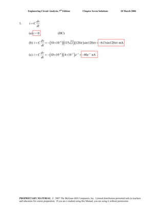 Engineering Circuit Analysis, 7th
Edition Chapter Seven Solutions 10 March 2006
1.
dv
i C
dt
=
(a) i = 0 (DC)
(b) ( )( )( )6
10 10 115 2 120 sin120 613sin120 mA
dv
i C t t
dt
π π π−
= = − × = −
(c) ( )( )6 3
10 10 4 10 40 nAt tdv
i C e e
dt
− − − −
= = − × × = −
PROPRIETARY MATERIAL. © 2007 The McGraw-Hill Companies, Inc. Limited distribution permitted only to teachers
and educators for course preparation. If you are a student using this Manual, you are using it without permission.
 