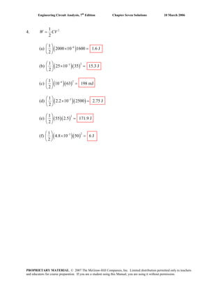 Engineering Circuit Analysis, 7th
Edition Chapter Seven Solutions 10 March 2006
4. 21
2
W CV=
(a) ( )61
2000 10 1600 1.6 J
2
−⎛ ⎞
× =⎜ ⎟
⎝ ⎠
(b) ( )( )
231
25 10 35 15.3 J
2
−⎛ ⎞
× =⎜ ⎟
⎝ ⎠
(c) ( )( )
241
10 63 198 mJ
2
−⎛ ⎞
=⎜ ⎟
⎝ ⎠
(d) ( )( )31
2.2 10 2500 2.75 J
2
−⎛ ⎞
× =⎜ ⎟
⎝ ⎠
(e) ( )( )
21
55 2.5 171.9 J
2
⎛ ⎞
=⎜ ⎟
⎝ ⎠
(f) ( )( )
231
4.8 10 50 6 J
2
−⎛ ⎞
× =⎜ ⎟
⎝ ⎠
PROPRIETARY MATERIAL. © 2007 The McGraw-Hill Companies, Inc. Limited distribution permitted only to teachers
and educators for course preparation. If you are a student using this Manual, you are using it without permission.
 