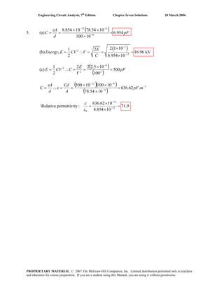Engineering Circuit Analysis, 7th
Edition Chapter Seven Solutions 10 March 2006
5. (a)
( ) pF
d
A
C 954.6
10100
1054.7810854.8
6
612
=
×
××
== −
−−
ε
(b)
( )3
2
12
2 1 101 2
, 16.96 kV
2 6.954 10
E
Energy E CV V
C
−
−
×
= ∴ = = =
×
(c)
( )
( )
pF
V
E
CCVE 500
100
105.222
2
1
2
6
2
2
=
×
==∴=
−
( )( )
( )
1
6
612
.62.636
1054.78
1010010500 −
−
−−
=
×
××
==∴= mpF
A
Cd
d
A
C ε
ε
12
12
0
636.62 10
Relative permittivity : 71.9
8.854 10
ε
ε
−
−
×
= =
×
PROPRIETARY MATERIAL. © 2007 The McGraw-Hill Companies, Inc. Limited distribution permitted only to teachers
and educators for course preparation. If you are a student using this Manual, you are using it without permission.
 