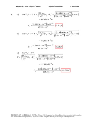 Engineering Circuit Analysis, 7th
Edition Chapter Seven Solutions 10 March 2006
6. (a) For VA = –1V, ( ) ( )( )
( )( )( )157.0
101106.1
10854.88.1122
2419
12
0
+
××
×
=−= −
−
Abi
s
VV
qN
K
W
ε
m9
10281.45 −
×=
( )( ) fFC j 307.2
10281.45
10110854.88.11
9
1212
=
×
××
= −
−−
(b) For VA = –5V, ( ) ( )( )
( )( )( )557.0
101106.1
10854.88.1122
2419
12
0
+
××
×
=−= −
−
Abi
s
VV
qN
K
W
ε
m9
10289.85 −
×=
( )( ) fFC j 225.1
10289.85
10110854.88.11
9
1212
=
×
××
= −
−−
(c) For VA = –10V,
( ) ( )( )
( )( )( )1057.0
101106.1
10854.88.1122
2419
12
0
+
××
×
=−= −
−
Abi
s
VV
qN
K
W
ε
m9
10491.117 −
×=
( )( ) aFC j 239.889
10491.117
10110854.88.11
9
1212
=
×
××
= −
−−
PROPRIETARY MATERIAL. © 2007 The McGraw-Hill Companies, Inc. Limited distribution permitted only to teachers
and educators for course preparation. If you are a student using this Manual, you are using it without permission.
 