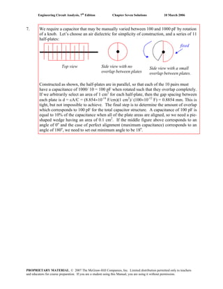 Engineering Circuit Analysis, 7th
Edition Chapter Seven Solutions 10 March 2006
7. We require a capacitor that may be manually varied between 100 and 1000 pF by rotation
of a knob. Let’s choose an air dielectric for simplicity of construction, and a series of 11
half-plates:
Constructed as shown, the half-plates are in parallel, so that each of the 10 pairs must
have a capacitance of 1000/ 10 = 100 pF when rotated such that they overlap completely.
If we arbitrarily select an area of 1 cm2
for each half-plate, then the gap spacing between
each plate is d = εA/C = (8.854×10-14
F/cm)(1 cm2
)/ (100×10-12
F) = 0.8854 mm. This is
tight, but not impossible to achieve. The final step is to determine the amount of overlap
which corresponds to 100 pF for the total capacitor structure. A capacitance of 100 pF is
equal to 10% of the capacitance when all of the plate areas are aligned, so we need a pie-
shaped wedge having an area of 0.1 cm2
. If the middle figure above corresponds to an
angle of 0o
and the case of perfect alignment (maximum capacitance) corresponds to an
angle of 180o
, we need to set out minimum angle to be 18o
.
Side view with no
overlap between plates
Top view Side view with a small
overlap between plates.
fixed
PROPRIETARY MATERIAL. © 2007 The McGraw-Hill Companies, Inc. Limited distribution permitted only to teachers
and educators for course preparation. If you are a student using this Manual, you are using it without permission.
 