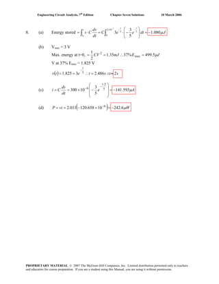 Engineering Circuit Analysis, 7th
Edition Chapter Seven Solutions 10 March 2006
8. (a) Energy stored
3
0
2 10
5 5
0
3
3 1.080
5
t t
t
t
dv
v C C e e dt J
dt
μ
−
− −× ⎛ ⎞
= ⋅ = ⋅ − = −⎜ ⎟
⎝ ⎠
∫ ∫
(b) Vmax = 3 V
Max. energy at t=0, JEmJCV μ5.499%3735.1
2
1
max
2
=∴==
V at 37% Emax = 1.825 V
( ) sstetv
t
2486.23825.1 5 ⇒≈=∴==
−
(c) Ae
dt
dv
Ci μ593.141
5
3
10300 5
2.1
6
−=
⎟
⎟
⎠
⎞
⎜
⎜
⎝
⎛
−×==
−
−
(d) ( ) WviP μ6.24210658.120011.2 6
−=×−== −
PROPRIETARY MATERIAL. © 2007 The McGraw-Hill Companies, Inc. Limited distribution permitted only to teachers
and educators for course preparation. If you are a student using this Manual, you are using it without permission.
 