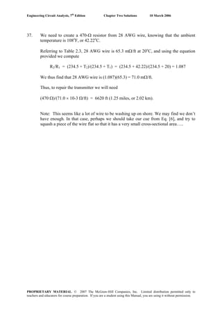 Engineering Circuit Analysis, 7th
Edition Chapter Two Solutions 10 March 2006
37. We need to create a 470-Ω resistor from 28 AWG wire, knowing that the ambient
temperature is 108o
F, or 42.22o
C.
Referring to Table 2.3, 28 AWG wire is 65.3 mΩ/ft at 20o
C, and using the equation
provided we compute
R2/R1 = (234.5 + T2)/(234.5 + T1) = (234.5 + 42.22)/(234.5 + 20) = 1.087
We thus find that 28 AWG wire is (1.087)(65.3) = 71.0 mΩ/ft.
Thus, to repair the transmitter we will need
(470 Ω)/(71.0 × 10-3 Ω/ft) = 6620 ft (1.25 miles, or 2.02 km).
Note: This seems like a lot of wire to be washing up on shore. We may find we don’t
have enough. In that case, perhaps we should take our cue from Eq. [6], and try to
squash a piece of the wire flat so that it has a very small cross-sectional area…..
PROPRIETARY MATERIAL. © 2007 The McGraw-Hill Companies, Inc. Limited distribution permitted only to
teachers and educators for course preparation. If you are a student using this Manual, you are using it without permission.
 