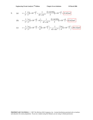 Engineering Circuit Analysis, 7th
Edition Chapter Seven Solutions 10 March 2006
9. (a) ( ) ( )( ) mV
C
v 421.33101
2
14159.3
.
1047
1
101
2
.
1 23
6
23
=×
×
=×= −
−
−π
(b) ( ) ( )( ) mV
C
v 421.33101
2
14159.3
.
1047
1
0101
2
.
1 23
6
23
=×
×
=⎟
⎠
⎞
⎜
⎝
⎛
+×= −
−
−π
(c) ( ) ( ) ( ) mV
C
v 132.50101
4
3
.
1047
1
101
4
101
2
.
1 23
6
2323
=⎟
⎠
⎞
⎜
⎝
⎛
×
×
=⎟
⎠
⎞
⎜
⎝
⎛
×+×= −
−
−− πππ
PROPRIETARY MATERIAL. © 2007 The McGraw-Hill Companies, Inc. Limited distribution permitted only to teachers
and educators for course preparation. If you are a student using this Manual, you are using it without permission.
 