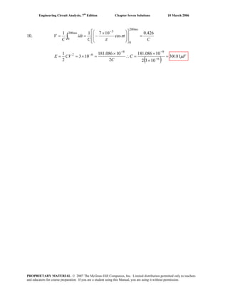 Engineering Circuit Analysis, 7th
Edition Chapter Seven Solutions 10 March 2006
10.
C
t
C
idt
C
V
ms
ms 426.0
cos
10711
200
0
3200
0
=
⎥
⎥
⎦
⎤
⎢
⎢
⎣
⎡
⎟
⎟
⎠
⎞
⎜
⎜
⎝
⎛ ×
−==
−
∫ π
π
( ) FC
C
CVE μ30181
1032
10086.181
2
10086.181
103
2
1
6
99
62
=
×
×
=∴
×
=×== −
−−
−
PROPRIETARY MATERIAL. © 2007 The McGraw-Hill Companies, Inc. Limited distribution permitted only to teachers
and educators for course preparation. If you are a student using this Manual, you are using it without permission.
 