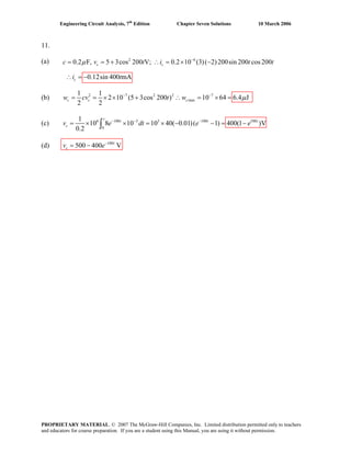 Engineering Circuit Analysis, 7th
Edition Chapter Seven Solutions 10 March 2006
11.
(a)
(b) 2 7 2 2 7
max
1 1
2 10 (5 3cos 200 ) 10 64 6.4 J
2 2
c c cw cv t w μ− −
= = × × + ∴ = × =
(c) 6 100 3 3 100 100
0
1
10 8 10 10 40( 0.01)( 1) 400(1 )V
0.2
− − −
= × × = × − − = −∫
t
t t
cv e dt e t
e
(d) 100
500 400 Vt
cv e−
= −
0.12sin 400 mA= −ci t
t2 6
0.2 F, 5 3cos 200 V; 0.2 10 (3)( 2)200sin 200 cos 200−
= = + ∴ = × −c cc v t i tμ
∴
PROPRIETARY MATERIAL. © 2007 The McGraw-Hill Companies, Inc. Limited distribution permitted only to teachers
and educators for course preparation. If you are a student using this Manual, you are using it without permission.
 
