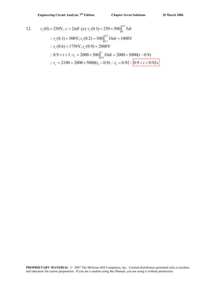Engineering Circuit Analysis, 7th
Edition Chapter Seven Solutions 10 March 2006
0.1
0
0.2
0.1
0.9
2 2
(0) 250V, 2mF ( ) (0.1) 250 500 5
(0.1) 500V; (0.2) 500 10 1000V
(0.6) 1750V, (0.9) 2000V
0.9 1: 2000 500 10 2000 5000( 0.9)
2100 2000 5000( 0.9) 0.92 0.9 0
= = = +
∴ = = =
∴ = =
∴ < < = + = + −
∴ = = + − ∴ = ∴ < <
∫
∫
∫
c c
c c
c c
t
c
c
v c a v dt
v v dt
v v
t v dt t
v t t .92s
12.
t
PROPRIETARY MATERIAL. © 2007 The McGraw-Hill Companies, Inc. Limited distribution permitted only to teachers
and educators for course preparation. If you are a student using this Manual, you are using it without permission.
 