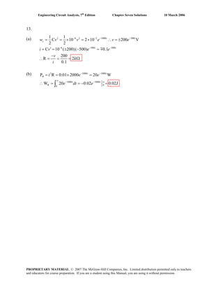 Engineering Circuit Analysis, 7th
Edition Chapter Seven Solutions 10 March 2006
13.
(a)
(b)
2 6 2 2 1000 500
6 500 500
1 1
C 10 2 10 200 V
2 2
C 10 ( 200)( 500) 0.1
200
R 2
0.1
− − − −
− − −
= = × = × ∴ = ±
′= = ± − =
−
∴ = = = Ω
m
t t
c
t t
w v v e v e
i v e e
v
k
i
2 1000 1000
1000 1000
R 0
0
P R 0.01 2000 20 W
W 20 0.02 0.02J∞
− −
∞
− −
= = × =
∴ = = −∫
t t
R
t t
i e e
e dt e =
PROPRIETARY MATERIAL. © 2007 The McGraw-Hill Companies, Inc. Limited distribution permitted only to teachers
and educators for course preparation. If you are a student using this Manual, you are using it without permission.
 