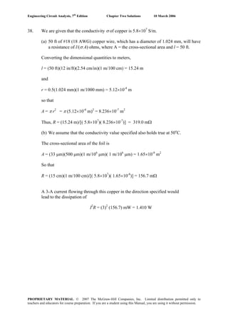 Engineering Circuit Analysis, 7th
Edition Chapter Two Solutions 10 March 2006
38. We are given that the conductivity σ of copper is 5.8×107
S/m.
(a) 50 ft of #18 (18 AWG) copper wire, which has a diameter of 1.024 mm, will have
a resistance of l/(σ A) ohms, where A = the cross-sectional area and l = 50 ft.
Converting the dimensional quantities to meters,
l = (50 ft)(12 in/ft)(2.54 cm/in)(1 m/100 cm) = 15.24 m
and
r = 0.5(1.024 mm)(1 m/1000 mm) = 5.12×10-4
m
so that
A = π r2
= π (5.12×10-4
m)2
= 8.236×10-7
m2
Thus, R = (15.24 m)/[( 5.8×107
)( 8.236×10-7
)] = 319.0 mΩ
(b) We assume that the conductivity value specified also holds true at 50o
C.
The cross-sectional area of the foil is
A = (33 μm)(500 μm)(1 m/106
μm)( 1 m/106
μm) = 1.65×10-8
m2
So that
R = (15 cm)(1 m/100 cm)/[( 5.8×107
)( 1.65×10-8
)] = 156.7 mΩ
A 3-A current flowing through this copper in the direction specified would
lead to the dissipation of
I2
R = (3)2
(156.7) mW = 1.410 W
PROPRIETARY MATERIAL. © 2007 The McGraw-Hill Companies, Inc. Limited distribution permitted only to
teachers and educators for course preparation. If you are a student using this Manual, you are using it without permission.
 