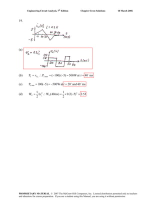 Engineering Circuit Analysis, 7th
Edition Chapter Seven Solutions 10 March 2006
19.
(a)
(b) maxP P ( 100)( 5) 500W at 40 ms−
= ∴ = − − = =LL Li Lv t
(c) minP 100( 5) 500W at 20 and 40 ms+ +
= − = − =L t
(d) 2 21 1
W L W (40ms) 0.2( 5) 2.5J
2 2
= ∴ = × − =LL Li
PROPRIETARY MATERIAL. © 2007 The McGraw-Hill Companies, Inc. Limited distribution permitted only to teachers
and educators for course preparation. If you are a student using this Manual, you are using it without permission.
 