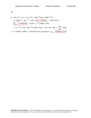 Engineering Circuit Analysis, 7th
Edition Chapter Seven Solutions 10 March 2006
20.
3 100 100
-100t 100 1
max
100
max
100 100
L 50 10 , 0: 0; 0 80 mA 0.08 A
i =0.08e 8 0.08 8 , , 0.01 , 0.08 0.01
0.2943mA; 0.05 (0.004 0.4 )
( 0.4) 100 (0.004 0.4 ) 0.4 0.4 40 ,
− − −
− −
−
− −
= × < = > = =
′∴ − ∴ = = = ×
′∴ = = = −
′∴ = − − − ∴− = −
t t
t
m
t
t t
t i t i te te
te t t s i e
i v i e t
v e e t t
2
max
0.8
0.02
40
(0.004 0.008) 0.5413mV this is minimum 0.004Vat t=0−
= =
= − = − ∴ =
t s
v e v
PROPRIETARY MATERIAL. © 2007 The McGraw-Hill Companies, Inc. Limited distribution permitted only to teachers
and educators for course preparation. If you are a student using this Manual, you are using it without permission.
 