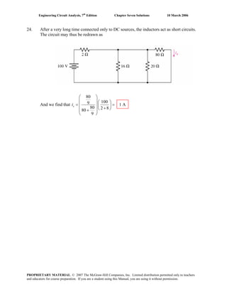 Engineering Circuit Analysis, 7th
Edition Chapter Seven Solutions 10 March 2006
24. After a very long time connected only to DC sources, the inductors act as short circuits.
The circuit may thus be redrawn as
And we find that
80
1009 1 A
80 2 880
9
xi
⎛ ⎞
⎜ ⎟⎛ ⎞
= =⎜ ⎟⎜ ⎟
+⎝ ⎠⎜ ⎟+
⎝ ⎠
PROPRIETARY MATERIAL. © 2007 The McGraw-Hill Companies, Inc. Limited distribution permitted only to teachers
and educators for course preparation. If you are a student using this Manual, you are using it without permission.
 