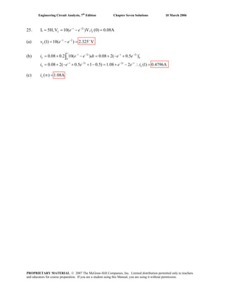 Engineering Circuit Analysis, 7th
Edition Chapter Seven Solutions 10 March 2006
25. 2
L 5H,V 10( )V, (0) 0.08A− −
= = − =t t
L Le e i
(a) 1 2
(1) 10( ) 2.325 VLv e e− − +
= − =
(b)
(c) ( ) 1.08ALi ∞ =
2 2
0
0
2 2
0.08 0.2 10( ) 0.08 2( 0.5 )
0.08 2( 0.5 1 0.5) 1.08 2 (1) 0.4796A=
− − − −
− − − −
= + − = + − +
= + − + + − = + − ∴
∫
t
t t t t t
L
t t t t
L L
i e e dt e e
e e e ii e
PROPRIETARY MATERIAL. © 2007 The McGraw-Hill Companies, Inc. Limited distribution permitted only to teachers
and educators for course preparation. If you are a student using this Manual, you are using it without permission.
 