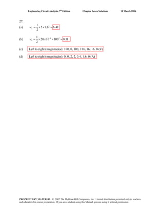 Engineering Circuit Analysis, 7th
Edition Chapter Seven Solutions 10 March 2006
27.
(a) 21
5 1.6 6.4J
2
Lw = × × =
(b) 6 21
20 10 100 0.1J
2
cw −
= × × × =
(c) Left to right (magnitudes): 100, 0, 100, 116, 16, 16, 0 (V)
(d) Left to right (magnitudes): 0, 0, 2, 2, 0.4, 1.6, 0 (A)
PROPRIETARY MATERIAL. © 2007 The McGraw-Hill Companies, Inc. Limited distribution permitted only to teachers
and educators for course preparation. If you are a student using this Manual, you are using it without permission.
 