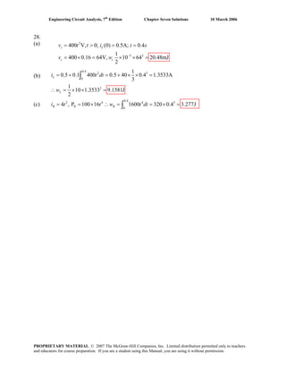 Engineering Circuit Analysis, 7th
Edition Chapter Seven Solutions 10 March 2006
28.
(a) 2
5 2
400 V, 0; (0) 0.5A; 0.4
1
400 0.16 64V, 10 64 20.48mJ
2
−
= > = =
= × = × × =
s L
c c
v t t i t s
v w
(b)
(c)
0.4
2 4 4 5
0
4 , P 100 16 1600 320 0.4 3.277J= = × ∴ = = × =∫R R Ri t t w t dt
0.4
2 3
0
2
1
0.5 0.1 400 0.5 40 0.4 1.3533A
3
1
10 1.3533 9.1581J
2
= + = + × × =
∴ = × × =
∫L
L
i t dt
w
PROPRIETARY MATERIAL. © 2007 The McGraw-Hill Companies, Inc. Limited distribution permitted only to teachers
and educators for course preparation. If you are a student using this Manual, you are using it without permission.
 