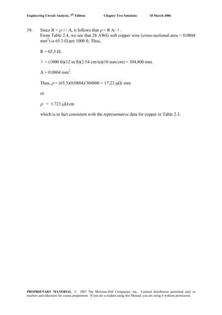 Engineering Circuit Analysis, 7th
Edition Chapter Two Solutions 10 March 2006
39. Since R = ρ l / A, it follows that ρ = R A/ l .
From Table 2.4, we see that 28 AWG soft copper wire (cross-sectional area = 0.0804
mm2
) is 65.3 Ω per 1000 ft. Thus,
R = 65.3 Ω.
l = (1000 ft)(12 in/ft)(2.54 cm/in)(10 mm/cm) = 304,800 mm.
A = 0.0804 mm2
.
Thus, ρ = (65.3)(0.0804)/304800 = 17.23 μΩ/ mm
or
ρ = 1.723 μΩ.
cm
which is in fact consistent with the representative data for copper in Table 2.3.
PROPRIETARY MATERIAL. © 2007 The McGraw-Hill Companies, Inc. Limited distribution permitted only to
teachers and educators for course preparation. If you are a student using this Manual, you are using it without permission.
 