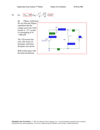 Engineering Circuit Analysis, 7th
Edition Chapter Seven Solutions 10 March 2006
29. (a)
( ) W
R
V
PWP 4.0
10
2
;0
22
107 ==== ΩΩ
(b) PSpice verification
We see from the PSpice
simulation that the
voltage across the 10-Ω
resistor is –2 V, so that
it is dissipating 4/10
= 400 mW.
The 7-Ω resistor has
zero volts across its
terminals, and hence
dissipates zero power.
Both results agree with
the hand calculations.
PROPRIETARY MATERIAL. © 2007 The McGraw-Hill Companies, Inc. Limited distribution permitted only to teachers
and educators for course preparation. If you are a student using this Manual, you are using it without permission.
 